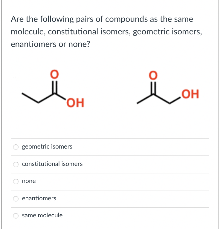 Are the following pairs of compounds as the same
molecule, constitutional isomers, geometric isomers,
enantiomers or none?
O
geometric isomers
none
constitutional isomers
OH
O enantiomers
same molecule
i OH
ОН