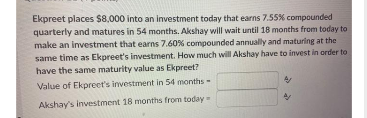 Ekpreet places $8,000 into an investment today that earns 7.55% compounded
quarterly and matures in 54 months. Akshay will wait until 18 months from today to
make an investment that earns 7.60% compounded annually and maturing at the
same time as Ekpreet's investment. How much will Akshay have to invest in order to
have the same maturity value as Ekpreet?
Value of Ekpreet's investment in 54 months =
Akshay's investment 18 months from today =
