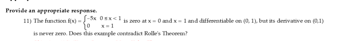 Provide an appropriate response.
11) The function f(x) =
S-5x 0sx<1
is zero at x = 0 and x = 1 and differentiable on (0, 1), but its derivative on (0,1)
is never zero. Does this example contradict Rolle's Theorem?
