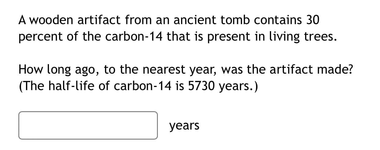 A wooden artifact from an ancient tomb contains 30
percent of the carbon-14 that is present in living trees.
How long ago, to the nearest year, was the artifact made?
(The half-life of carbon-14 is 5730 years.)
уears
