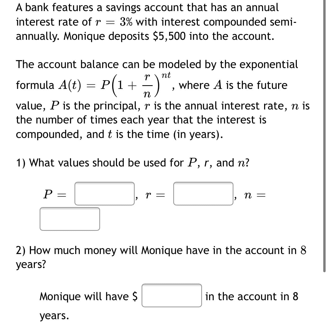 A bank features a savings account that has an annual
interest rate of r = 3% with interest compounded semi-
annually. Monique deposits $5,500 into the account.
The account balance can be modeled by the exponential
nt
formula A(t) = P(1+ –)
where A is the future
n
value, P is the principal, r is the annual interest rate, n is
the number of times each year that the interest is
compounded, and t is the time (in years).
1) What values should be used for P, r, and n?
P
r =
п —
2) How much money will Monique have in the account in 8
years?
Monique will have $
in the account in 8
years.
