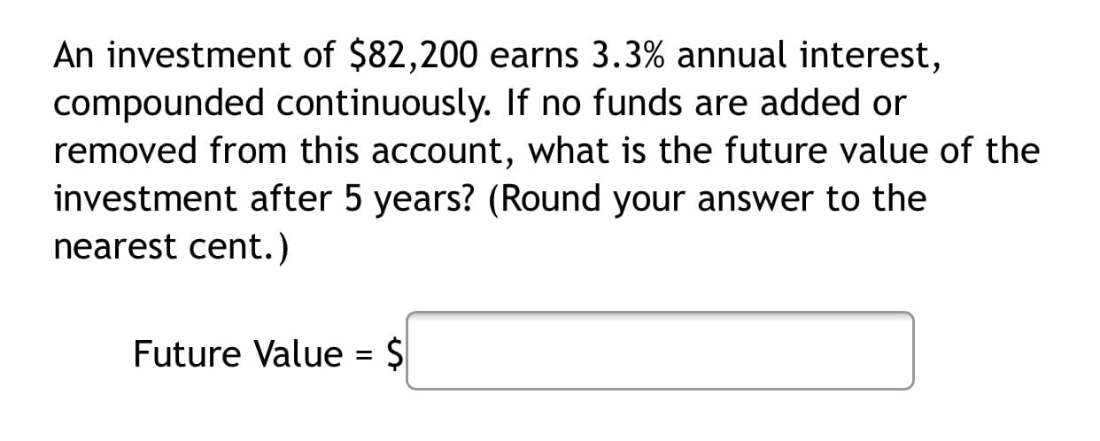 An investment of $82,200 earns 3.3% annual interest,
compounded continuously. If no funds are added or
removed from this account, what is the future value of the
investment after 5 years? (Round your answer to the
nearest cent.)
