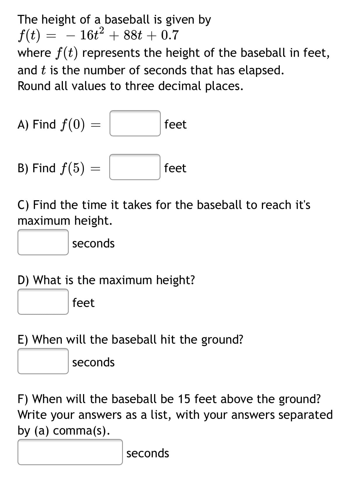 The height of a baseball is given by
f(t) =
where f(t) represents the height of the baseball in feet,
and t is the number of seconds that has elapsed.
Round all values to three decimal places.
16t? + 88t + 0.7
-
A) Find f(0)
feet
B) Find f(5)
feet
C) Find the time it takes for the baseball to reach it's
maximum height.
seconds
