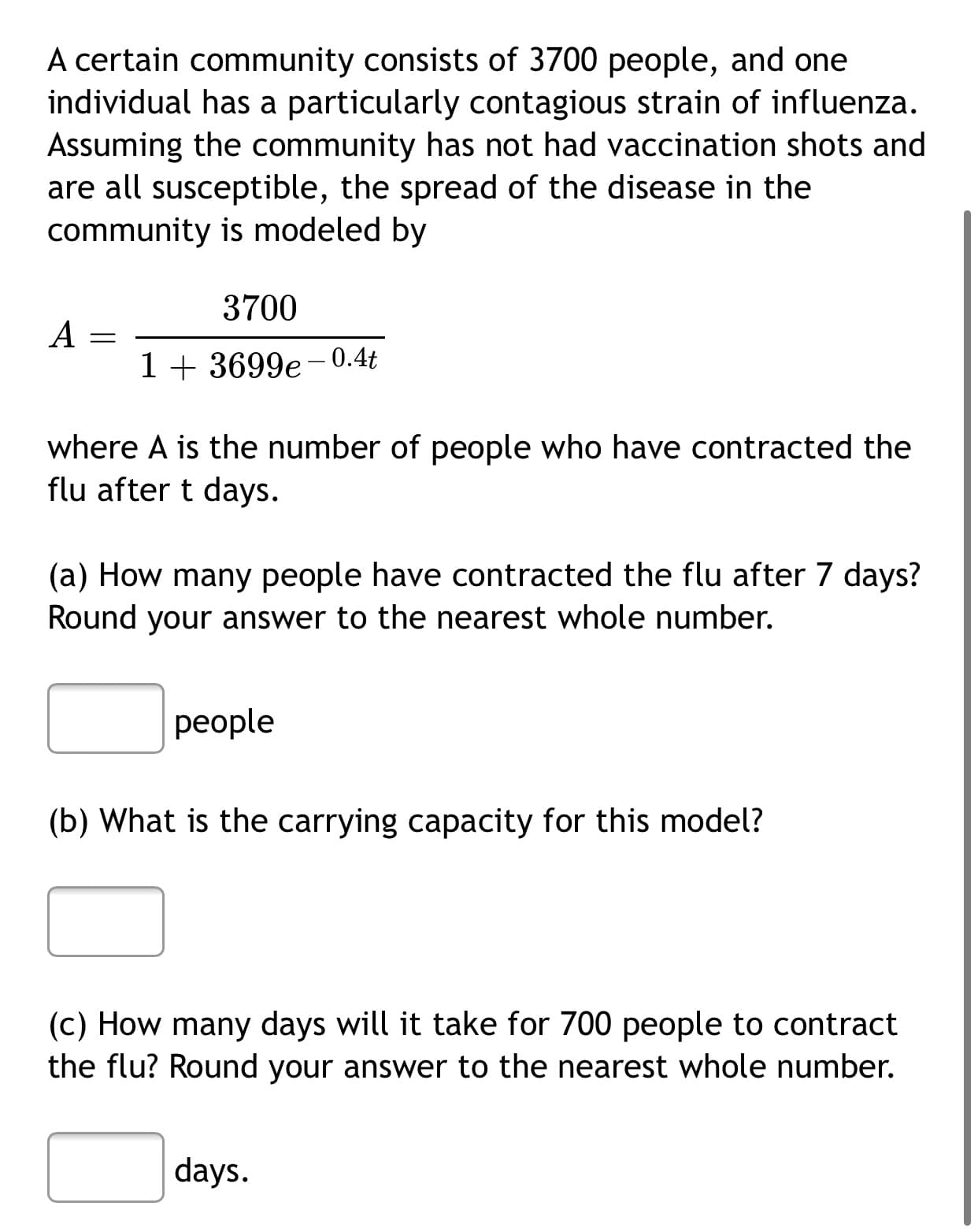A certain community consists of 3700 people, and one
individual has a particularly contagious strain of influenza.
Assuming the community has not had vaccination shots and
are all susceptible, the spread of the disease in the
community is modeled by
3700
A
1+ 3699e-0.4t
where A is the number of people who have contracted the
flu after t days.
(a) How many people have contracted the flu after 7 days?
Round your answer to the nearest whole number.
реople
(b) What is the carrying capacity for this model?
(c) How many days will it take for 700 people to contract
the flu? Round your answer to the nearest whole number.
days.
