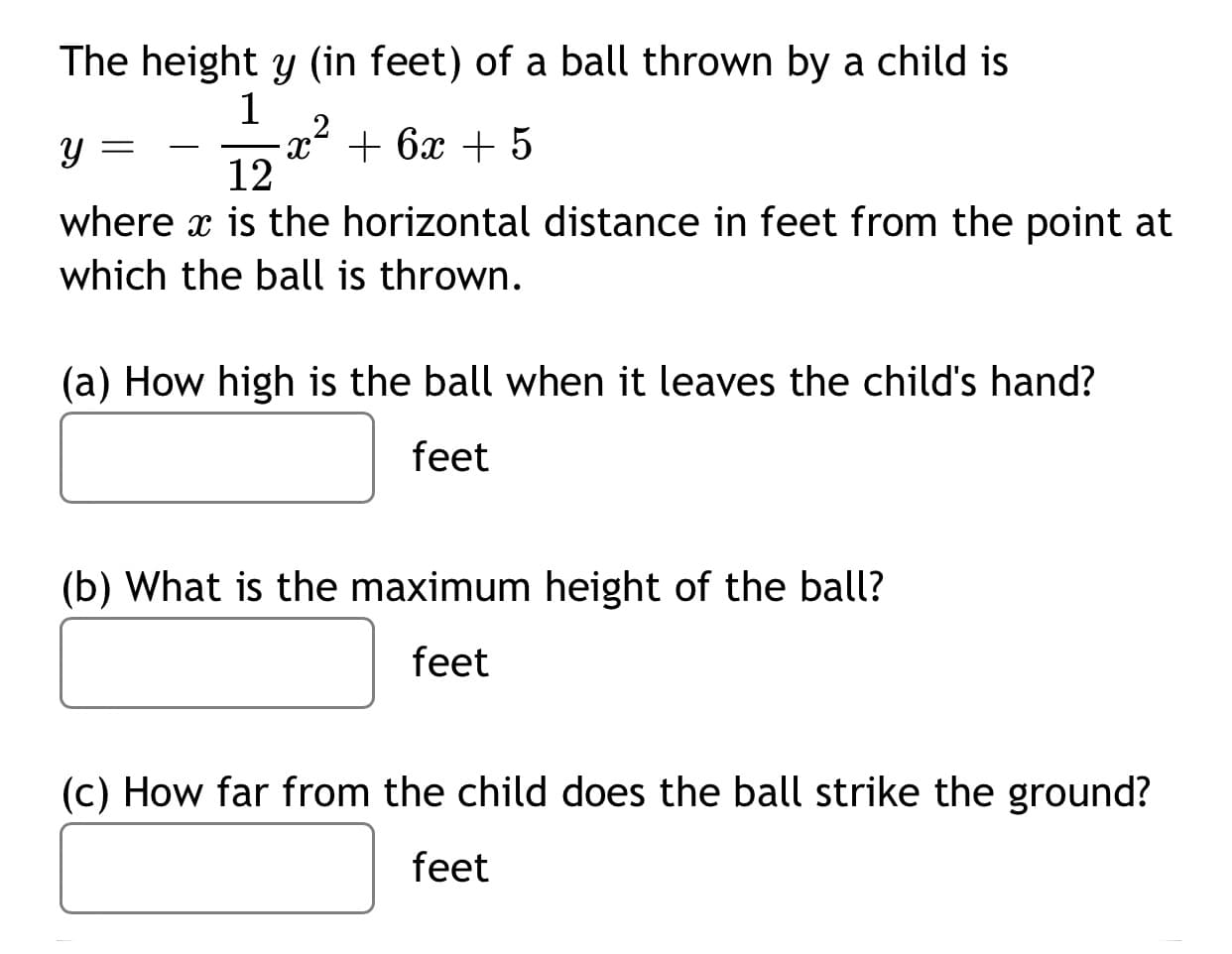 The height y (in feet) of a ball thrown by a child is
1
-x² + 6x + 5
12
-
where x is the horizontal distance in feet from the point at
which the ball is thrown.
(a) How high is the ball when it leaves the child's hand?
feet
(b) What is the maximum height of the ball?
feet
(c) How far from the child does the ball strike the ground?
feet
