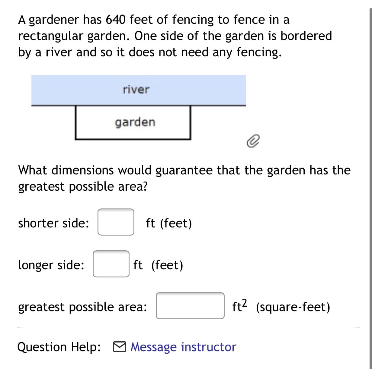 A gardener has 640 feet of fencing to fence in a
rectangular garden. One side of the garden is bordered
by a river and so it does not need any fencing.
river
garden
What dimensions would guarantee that the garden has the
greatest possible area?
shorter side:
ft (feet)
longer side:
ft (feet)
greatest possible area:
ft2 (square-feet)
