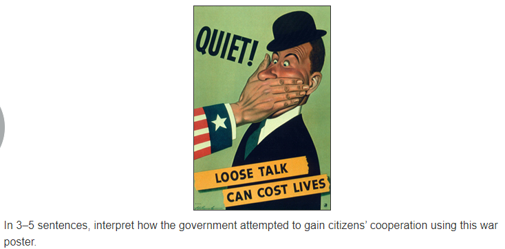 QUIET!
LOOSE TALK
CAN COST LIVES)
In 3–5 sentences, interpret how the government attempted to gain citizens' cooperation using this war
poster.
