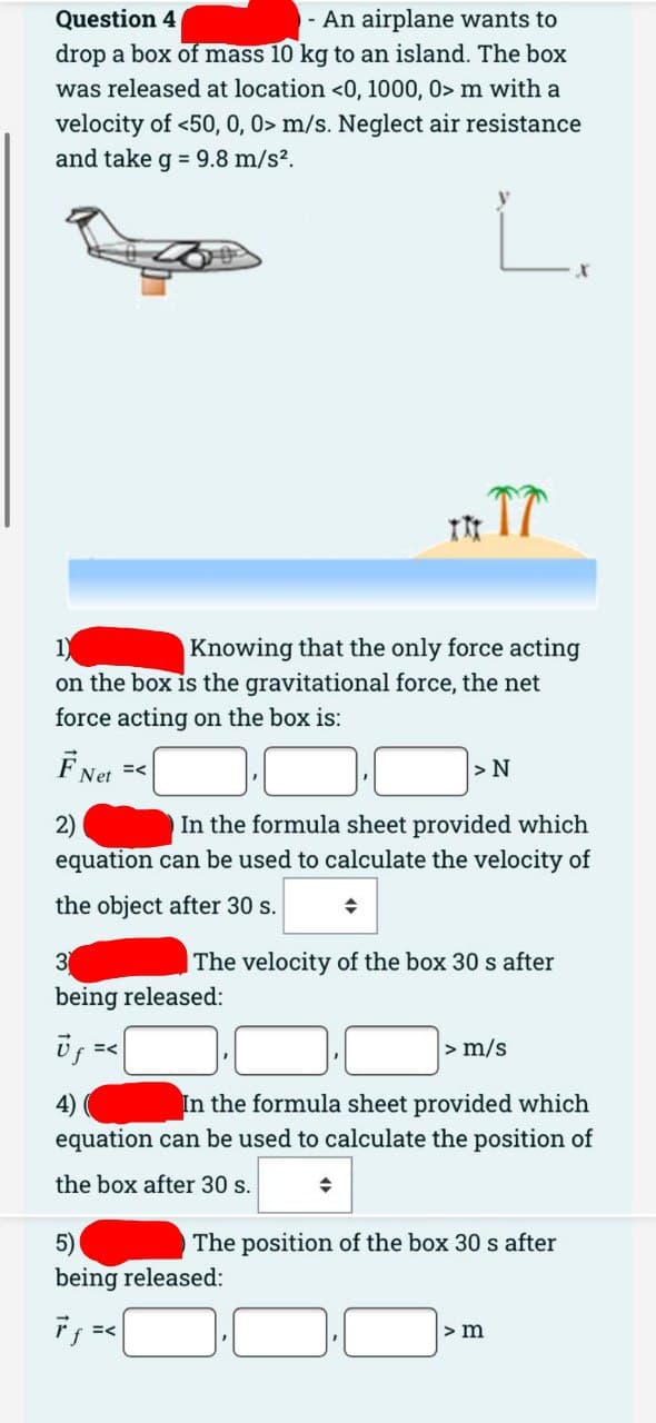 Question 4
- An airplane wants to
drop a box of mass 10 kg to an island. The box
was released at location <0, 1000, 0> m with a
velocity of <50, 0, 0> m/s. Neglect air resistance
and take g = 9.8 m/s².
L.
Knowing that the only force acting
on the box is the gravitational force, the net
force acting on the box is:
FNet =<
ITT
3
being released:
Uf =<
2)
In the formula sheet provided which
equation can be used to calculate the velocity of
the object after 30 s.
>N
The velocity of the box 30 s after
5)
being released:
> m/s
4)
In the formula sheet provided which
equation can be used to calculate the position of
the box after 30 s.
The position of the box 30 s after
> m