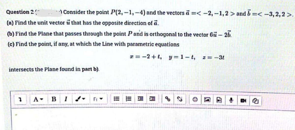 Question 2
Consider the point P(2,-1,-4) and the vectors a =< -2,-1,2> and b =< -3,2,2>.
(a) Find the unit vector i that has the opposite direction of a.
(b) Find the Plane that passes through the point P and is orthogonal to the vector 6ü - 26.
(c) Find the point, if any, at which the Line with parametric equations
x=-2+t, y=1-t, z = -3t
intersects the Plane found in part b).
B I
31 3
四
D