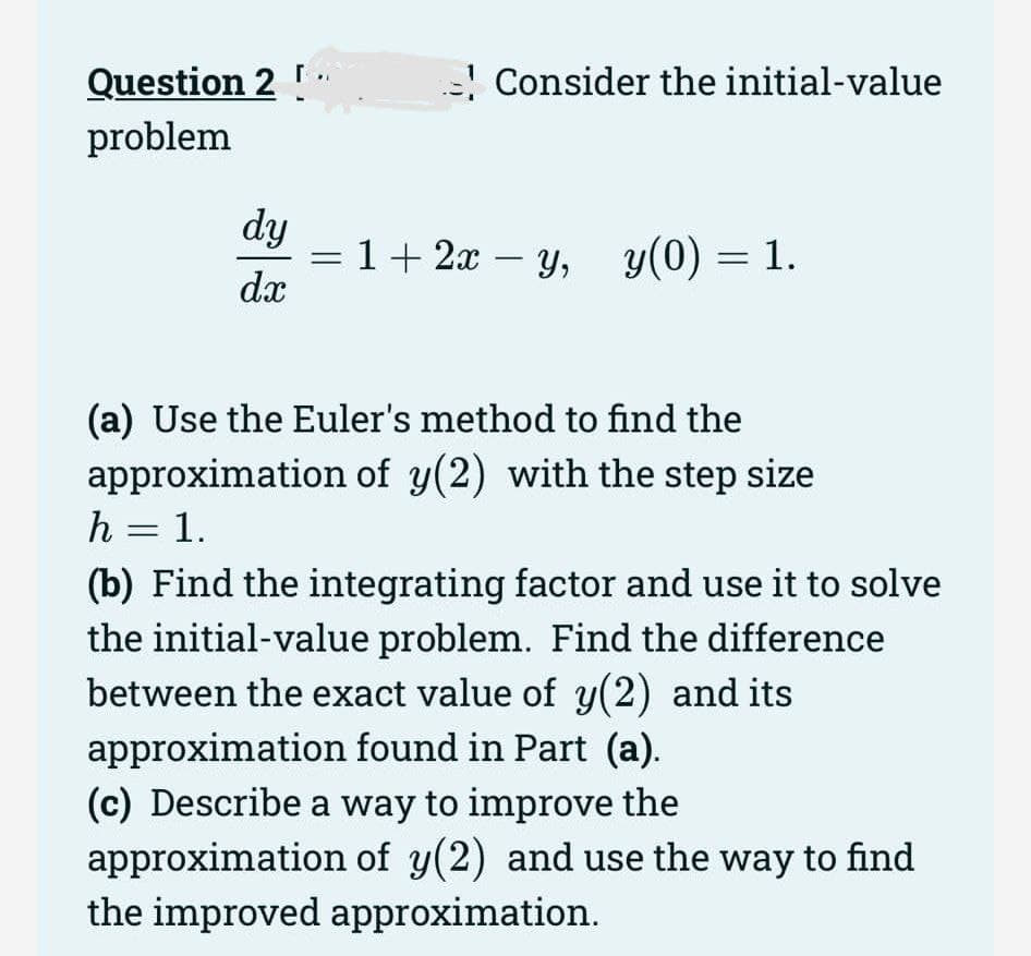 Question 2 !
problem
dy
dx
Consider the initial-value
1+ 2x − y, y(0) = 1.
-
(a) Use the Euler's method to find the
approximation of y(2) with the step size
h = 1.
(b) Find the integrating factor and use it to solve
the initial-value problem. Find the difference
between the exact value of y(2) and its
approximation found in Part (a).
(c) Describe a way to improve the
approximation of y(2) and use the way to find
the improved approximation.