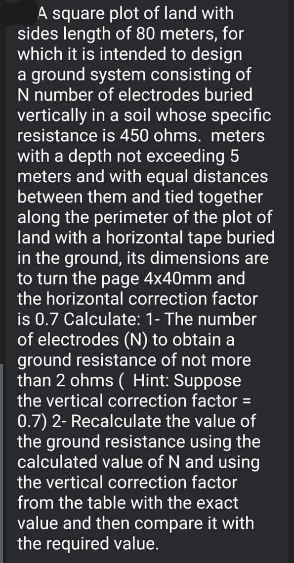 A square plot of land with
sides length of 80 meters, for
which it is intended to design
a ground system consisting of
N number of electrodes buried
vertically in a soil whose specific
resistance is 450 ohms. meters
with a depth not exceeding 5
meters and with equal distances
between them and tied together
along the perimeter of the plot of
land with a horizontal tape buried
in the ground, its dimensions are
to turn the page 4x40mm and
the horizontal correction factor
is 0.7 Calculate: 1- The number
of electrodes (N) to obtain a
ground resistance of not more
than 2 ohms ( Hint: Suppose
the vertical correction factor =
0.7) 2- Recalculate the value of
the ground resistance using the
calculated value of N and using
the vertical correction factor
from the table with the exact
value and then compare it with
the required value.
