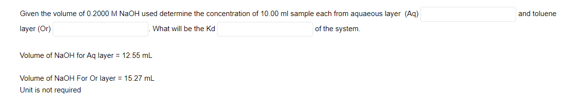 Given the volume of 0.2000 M NAOH used determine the concentration of 10.00 ml sample each from aquaeous layer (Aq)
and toluene
layer (Or)
What will be the Kd
of the system.
Volume of NaOH for Ag layer = 12.55 mL
Volume of NaCOH For Or layer = 15.27 mL
Unit is not required
