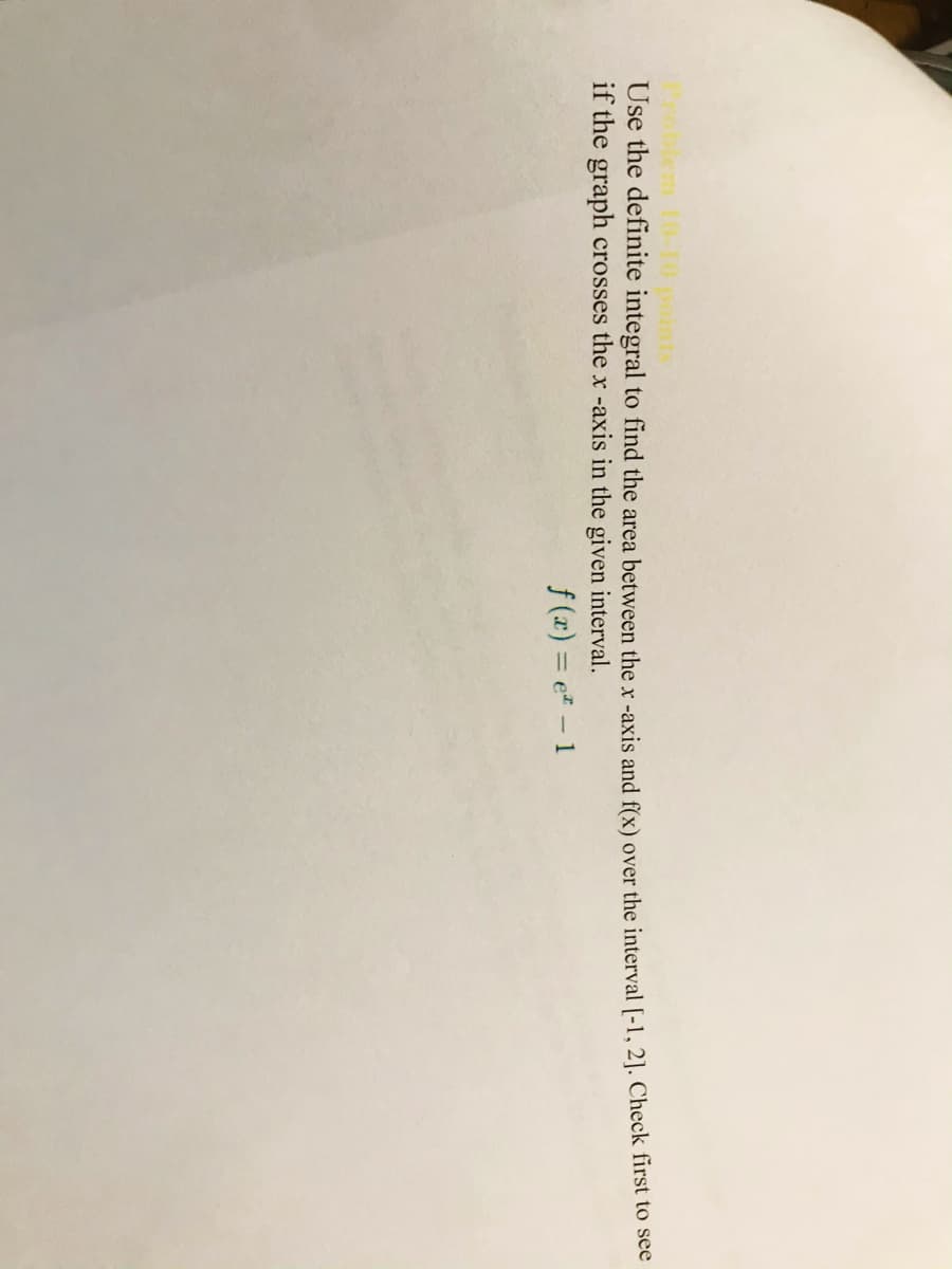 Use the definite integral to find the area between the x -axis and f(x) over the interval [-1, 2]. Check first to see
if the graph crosses the x -axis in the given interval.
f (x) = e - 1
