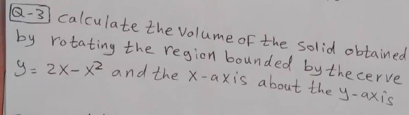 9= 2X- X and the X-axis about the y-axis
Q-3 calculate the Volume of the solid obtained
by rotating the region bounded by the cerve
4- 2X- X2 and the X-axis about the y-axis
