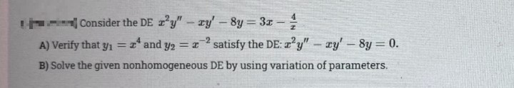 Consider the DE z y"- ry'-8y 3x-
A) Verify that yı = x* and y
satisfy the DE: 2'y" – ry' – 8y = 0.
B) Solve the given nonhomogeneous DE by using variation of parameters.
