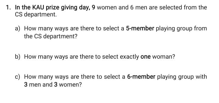 1. In the KAU prize giving day, 9 women and 6 men are selected from the
Cs department.
a) How many ways are there to select a 5-member playing group from
the CS department?
b) How many ways are there to select exactly one woman?
c) How many ways are there to select a 6-member playing group with
3 men and 3 women?
