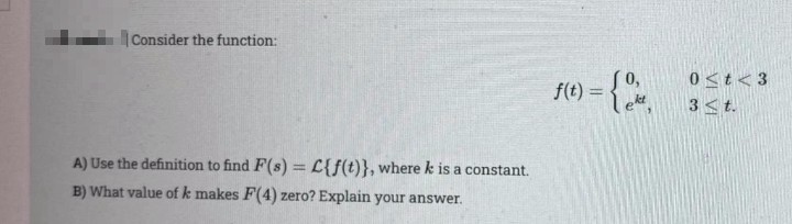 |Consider the function:
0<t<3
f(t) = 0,
ket
3<t.
A) Use the definition to find F(s) = L{f(t)}, where k is a constant.
B) What value of k makes F(4) zero? Explain your answer.
