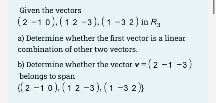 Given the vectors
(2 -1 0), ( 1 2 -3 ), ( 1 -3 2) in R3
a) Determine whether the first vector is a linear
combination of other two vectors.
b) Determine whether the vector v = ( 2 -1 -3)
belongs to span
{( 2 -1 0), (1 2 -3), ( 1 –3 2)}
