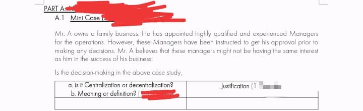 PART A
A.1 Mini Case
Mr. A owns a family business. He has appointed highly qualified and experienced Managers
for the operations. However, these Managers have been instructed to get his approval prior to
making any decisions. Mr. A believes that these managers might not be having the same interest
as him in the success of his business.
Is the decision-making in the above case study,
a. is it Centralization or decentralization?
b. Meaning or definition?
Justification (1.
