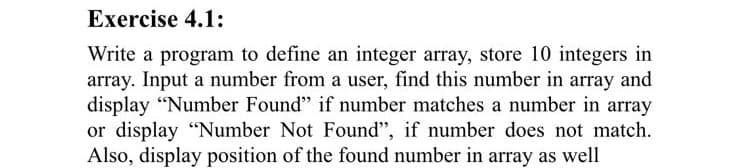 Exercise 4.1:
Write a program to define an integer array, store 10 integers in
array. Input a number from a user, find this number in array and
display “Number Found" if number matches a number in array
or display "Number Not Found", if number does not match.
Also, display position of the found number in array as well
