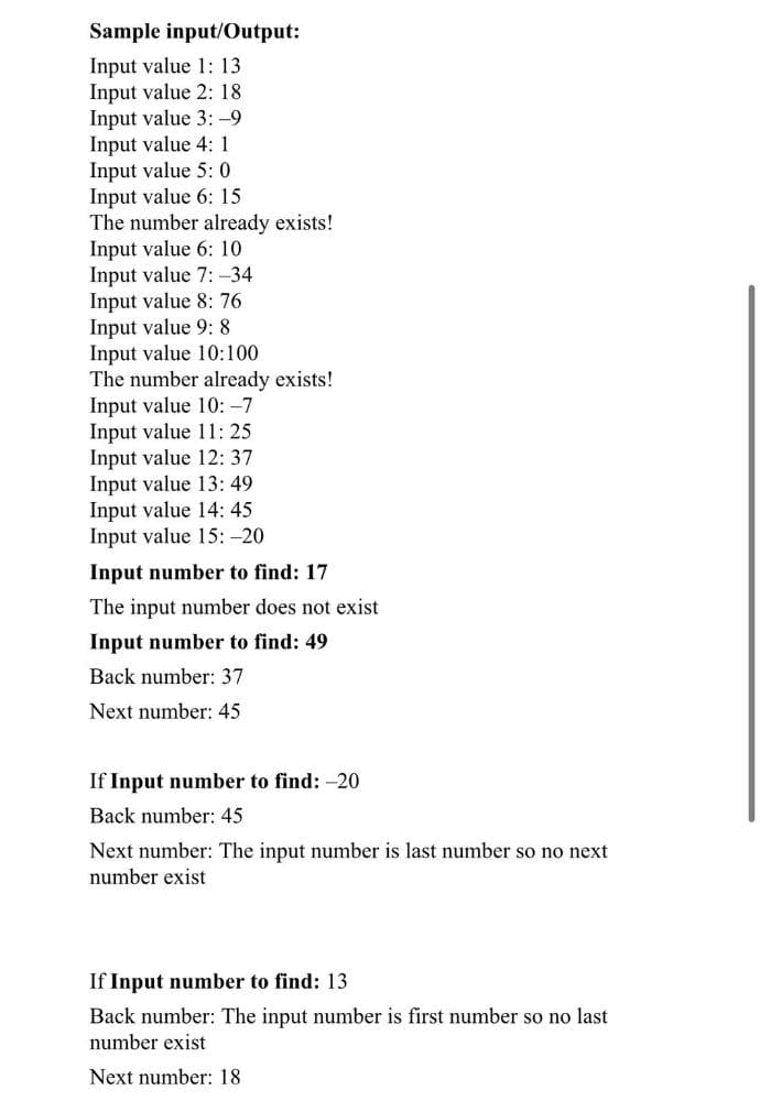 Sample input/Output:
Input value 1: 13
Input value 2: 18
Input value 3: -9
Input value 4: 1
Input value 5: 0
Input value 6: 15
The number already exists!
Input value 6: 10
Input value 7: -34
Input value 8: 76
Input value 9: 8
Input value 10:100
The number already exists!
Input value 10: -7
Input value 11: 25
Input value 12: 37
Input value 13: 49
Input value 14: 45
Input value 15:-20
Input number to find: 17
The input number does not exist
Input number to find: 49
Back number: 37
Next number: 45
If Input number to find: -20
Back number: 45
Next number: The input number is last number so no next
number exist
If Input number to find: 13
Back number: The input number is first number so no last
number exist
Next number: 18
