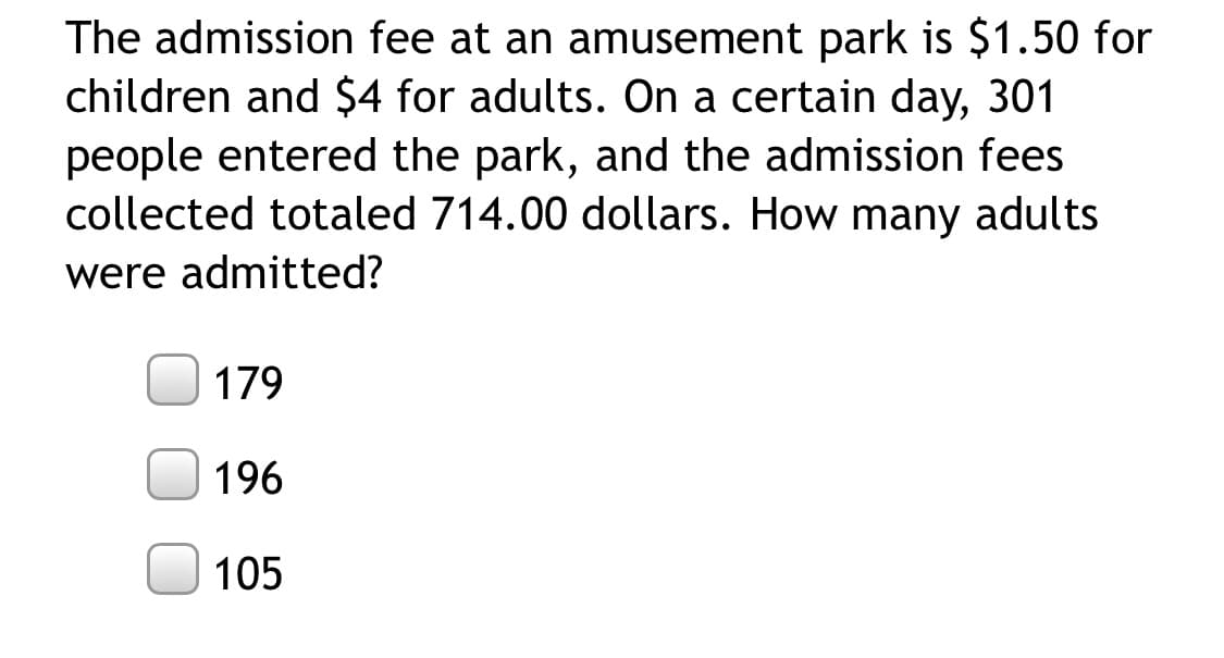 The admission fee at an amusement park is $1.50 for
children and $4 for adults. On a certain day, 301
people entered the park, and the admission fees
collected totaled 714.00 dollars. How many adults
were admitted?
179
196
105
