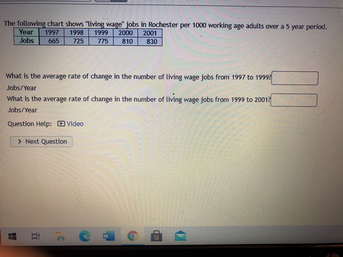 The following chart shows "living wage" jobs in Rochester per 1000 working age adults over a 5 year period.
Year
1997
1998
1999
2000 2001
830
Jobs
665
725
775
810
What is the average rate of change in the number of living wage jobs from 1997 to 1999?
Jobs/Year
What is the average rate of change in the number of living wage jobs from 1999 to 2001?
Jobs/Year
Question Help: Video
> Next Question
