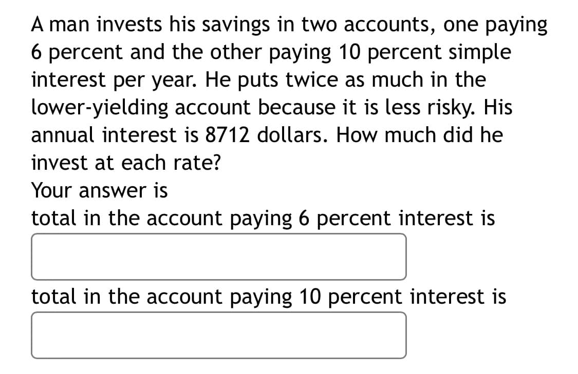 A man invests his savings in two accounts, one paying
6 percent and the other paying 10 percent simple
interest per year. He puts twice as much in the
lower-yielding account because it is less risky. His
annual interest is 8712 dollars. How much did he
invest at each rate?
Your answer is
total in the account paying 6 percent interest is
total in the account paying 10 percent interest is
