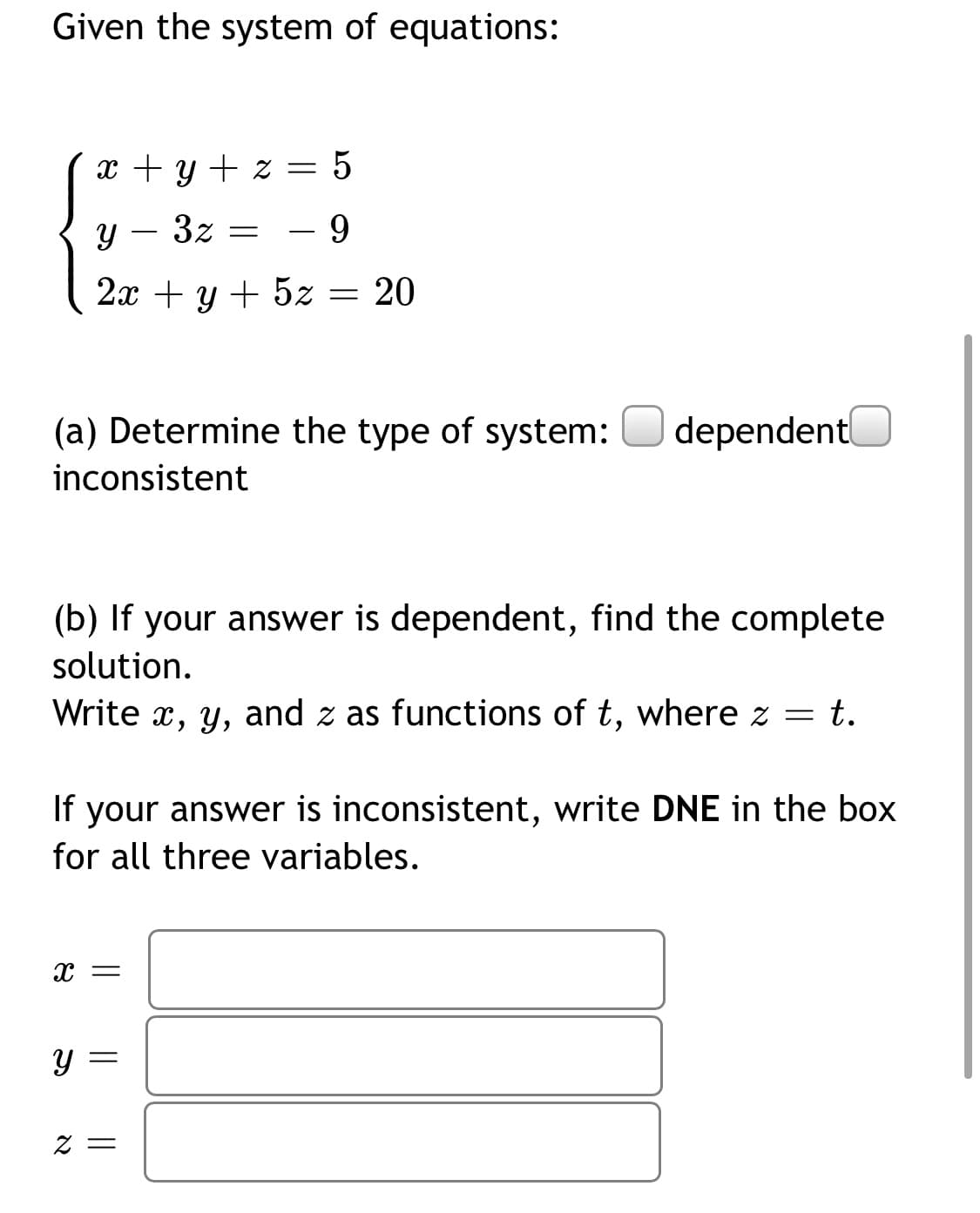 Given the system of equations:
x + y + z = 5
Y – 3z =
- 9
2x + y + 5z = 20
(a) Determine the type of system:
dependentl
inconsistent
(b) If your answer is dependent, find the complete
solution.
Write x, y, and z as functions of t, where z
t.
If your answer is inconsistent, write DNE in the box
for all three variables.
= Z
|| ||
