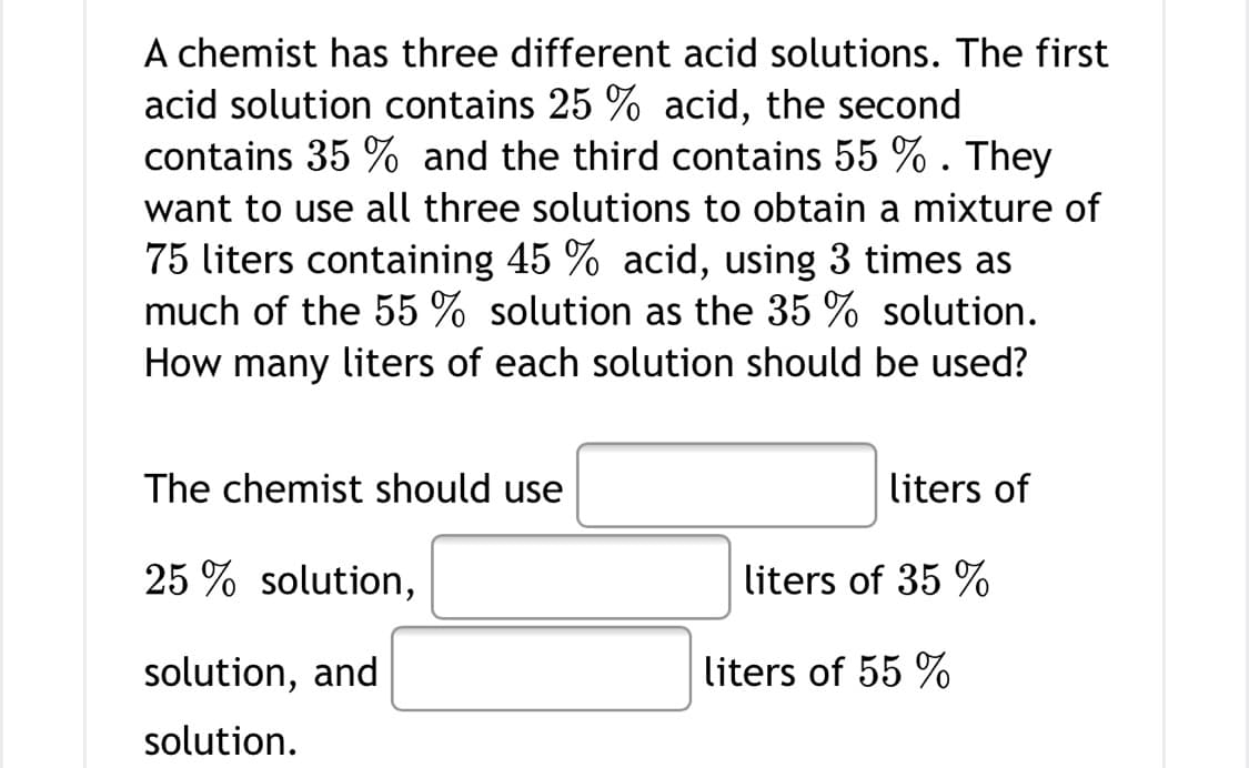 A chemist has three different acid solutions. The first
acid solution contains 25 % acid, the second
contains 35 % and the third contains 55 %. They
want to use all three solutions to obtain a mixture of
75 liters containing 45 % acid, using 3 times as
much of the 55 % solution as the 35 % solution.
How many liters of each solution should be used?
The chemist should use
liters of
25 % solution,
liters of 35 %
solution, and
liters of 55 %
solution.
