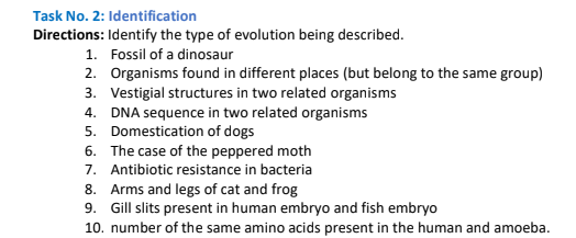 Task No. 2: Identification
Directions: Identify the type of evolution being described.
1. Fossil of a dinosaur
2. Organisms found in different places (but belong to the same group)
3. Vestigial structures in two related organisms
4. DNA sequence in two related organisms
5. Domestication of dogs
6. The case of the peppered moth
7. Antibiotic resistance in bacteria
8. Arms and legs of cat and frog
9. Gill slits present in human embryo and fish embryo
10. number of the same amino acids present in the human and amoeba.
