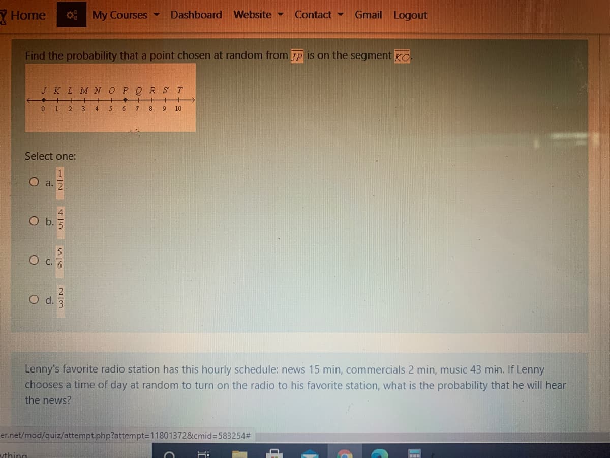 Y Home
My Courses
Dashboard Website -
Contact
Gmail Logout
Find the probability that a point chosen at random from Fp is on the segment ro
JKLM N OPQRS T
O 1 2 3 4 S 6 7 8 9 10
Select one:
a. 2
O b.
O c. 6
O d.
Lenny's favorite radio station has this hourly schedule: news 15 min, commercials 2 min, music 43 min. If Lenny
chooses a time of day at random to turn on the radio to his favorite station, what is the probability that he will hear
the news?
er.net/mod/quiz/attempt.php?attempt=11801372&cmid=D583254%#
vthing
