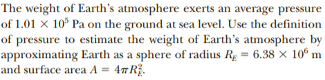 The weight of Earth's atmosphere exerts an average pressure
of 1.01 x 10° Pa on the ground at sea level. Use the definition
of pressure to estimate the weight of Earth's atmosphere by
approximating Earth as a sphere of radius Rg = 6.38 × 10º m
and surface area A = 4#R.
