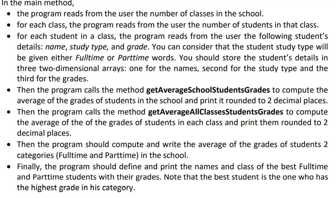In the main method,
the program reads from the user the number of classes in the school.
• for each class, the program reads from the user the number of students in that class.
• for each student in a class, the program reads from the user the following student's
details: name, study type, and grade. You can consider that the student study type will
be given either Fulltime or Parttime words. You should store the student's details in
three two-dimensional arrays: one for the names, second for the study type and the
third for the grades.
• Then the program calls the method getAverageSchoolStudentsGrades to compute the
average of the grades of students in the school and print it rounded to 2 decimal places.
• Then the program calls the method getAverageAllClassesStudentsGrades to compute
the average of the of the grades of students in each class and print them rounded to 2
decimal places.
• Then the program should compute and write the average of the grades of students 2
categories (Fulltime and Parttime) in the school.
• Finally, the program should define and print the names and class of the best Fulltime
and Parttime students with their grades. Note that the best student is the one who has
the highest grade in his category.
