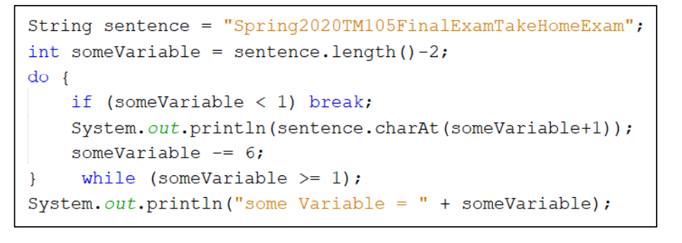 String sentence
int someVariable = sentence.length ()-2;
"Spring2020TM105FinalExamTakeHomeExam";
%3D
do {
if (someVariable < 1) break;
System.out.println(sentence.charAt (someVariable+l));
someVariable
-= 6;
}
while (someVariable >= 1);
System.out.println("some Variable =
+ someVariable);
