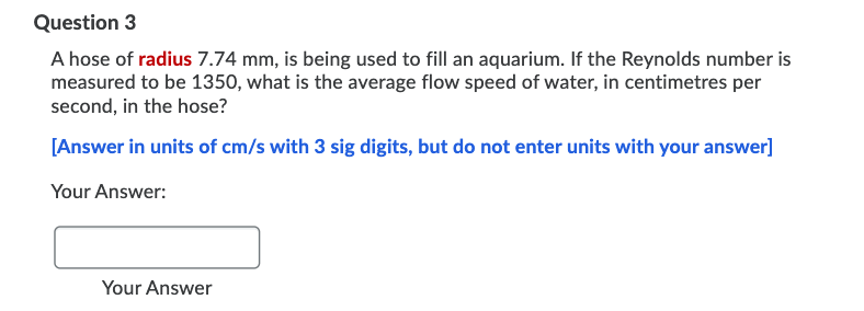 Question 3
A hose of radius 7.74 mm, is being used to fill an aquarium. If the Reynolds number is
measured to be 1350, what is the average flow speed of water, in centimetres per
second, in the hose?
[Answer in units of cm/s with 3 sig digits, but do not enter units with your answer]
Your Answer:
Your Answer
