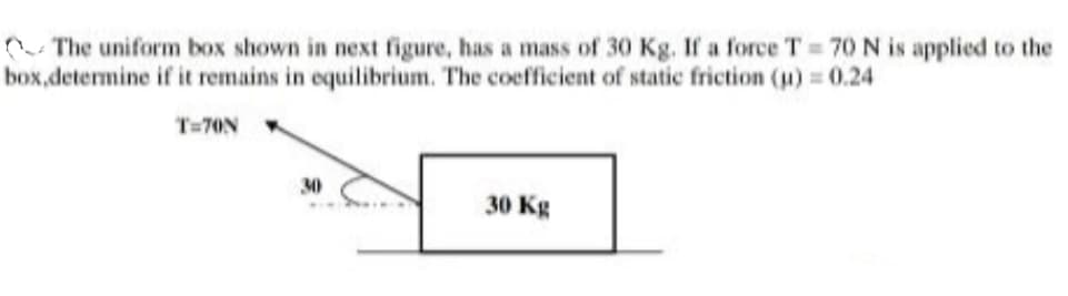 n- The uniform box shown in next figure, has a mass of 30 Kg. If a force T 70 N is applied to the
box,determine if it remains in equilibrium. The coefficient of static friction (u) = 0.24
T=70N
30
30 Kg
