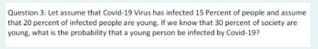 Question 3: Let assume that Covid-19 Virus has infected 15 Percent of people and assume
that 20 percent of infected people are young. If we know that 30 percent of society are
young, what is the probability that a young person be infected by Covid-19?
