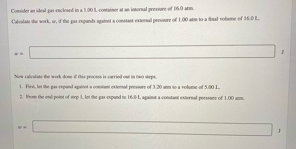 Consider an ideal gas enclosed in a 1.00 L container at an internal pressure of 16.0 atm.
Calculate the work, w, if the gas expands against a constant external pressure of 1.00 atm to a final volume of 16.0 L.
w =
Now calculate the work done if this process is carried out in two steps.
1. First, let the gas expand against a constant external pressure of 3.20 atm to a volume of 5.00 L.
2. From the end point of step 1, let the gas expand to 16.0 L against a constant external pressure of 1.00 atm.
w =
J
