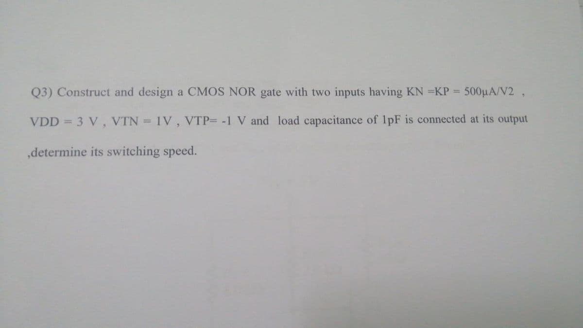 Q3) Construct and design a CMOS NOR gate with two inputs having KN =KP = 500μA/V2,
VDD = 3 V, VTN = 1V, VTP= -1 V and load capacitance of 1pF is connected at its output
,determine its switching speed.
