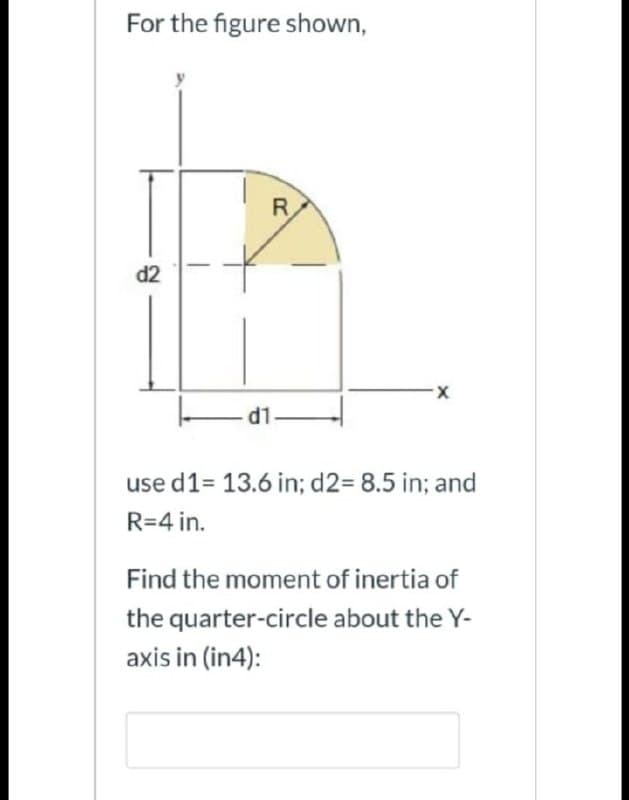 For the figure shown,
R
d2
X-
- 1.
use d1= 13.6 in; d2= 8.5 in; and
R=4 in.
Find the moment of inertia of
the quarter-circle about the Y-
axis in (in4):
