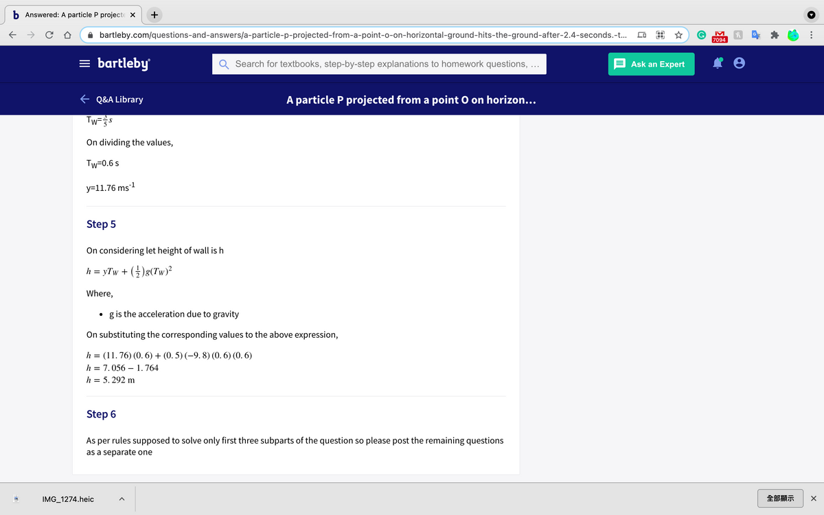 b Answered: A particle P projecte X
+
bartleby.com/questions-and-answers/a-particle-p-projected-from-a-point-o-on-horizontal-ground-hits-the-ground-after-2.4-seconds.-t...
7094
= bartleby
Search for textbooks, step-by-step explanations to homework questions,
Ask an Expert
e Q&A Library
A particle P projected from a point O on horizon...
Tw=s
S
On dividing the values,
Tw=0.6 s
y=11.76 ms-1
Step 5
On considering let height
wall is h
h = yTw + (5)g(Tw)²
Where,
g is the acceleration due to gravity
On substituting the corresponding values to the above expression,
h = (11. 76) (0. 6) + (0. 5) (–9. 8) (0. 6) (0. 6)
h = 7.056 – 1.764
h = 5. 292 m
Step 6
As per rules supposed to solve only first three subparts of the question so please post the remaining questions
as a separate one
IMG_1274.heic
全部顯示
