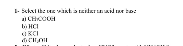 1- Select the one which is neither an acid nor base
а) CHCOОН
b) HCI
с) КСІ
d) CH3OH
