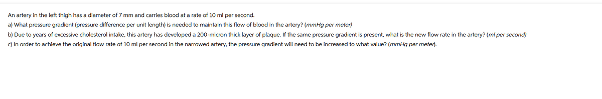 An artery in the left thigh has a diameter of 7 mm and carries blood at a rate of 10 ml per second.
a) What pressure gradient (pressure difference per unit length) is needed to maintain this flow of blood in the artery? (mmHg per meter)
b) Due to years of excessive cholesterol intake, this artery has developed a 200-micron thick layer of plaque. If the same pressure gradient is present, what is the new flow rate in the artery? (ml per second)
c) In order to achieve the original flow rate of 10 ml per second in the narrowed artery, the pressure gradient will need to be increased to what value? (mmHg per meter).