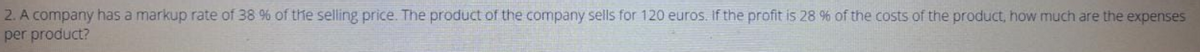 2. A company has a markup rate of 38 % of the selling price. The product of the company sells for 120 euros. If the profit is 28 % of the costs of the product, how much are the expenses
per product?