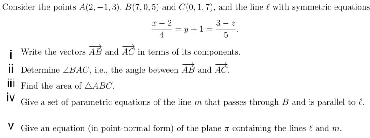 Consider the points A(2, –1, 3), B(7,0,5) and C(0, 1, 7), and the line l with symmetric equations
x – 2
3 - z
= y +1 =
4
AB and
AČ
in terms of its components.
i
Write the vectors
I| Determine ZBAC, i.e., the angle between
AB
AČ.
and
III Find the area of AABC.
iv
Give a set of parametric equations of the line m that passes through B and is parallel to l.
V Give an equation (in point-normal form) of the plane T containing the lines l and m.
