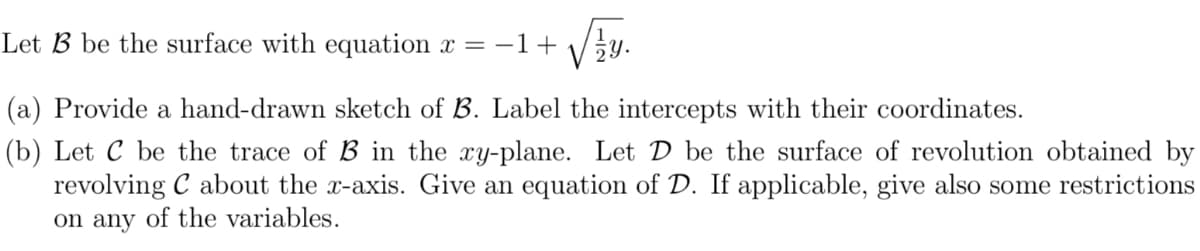 Let B be the surface with equation x =-1+ /÷y.
(a) Provide a hand-drawn sketch of B. Label the intercepts with their coordinates.
(b) Let C be the trace of B in the xy-plane. Let D be the surface of revolution obtained by
revolving C about the x-axis. Give an equation of D. If applicable, give also some restrictions
on any of the variables.
