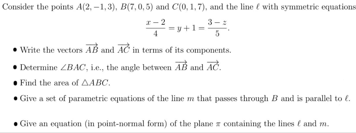 Consider the points A(2, –1, 3), B(7,0,5) and C(0, 1, 7), and the line l with symmetric equations
х — 2
3 - z
= y +1 =
4
• Write the vectors AB and AC in terms of its components.
• Determine BAC, i.e., the angle between
AB
AČ.
and
• Find the area of AABC.
• Give a set of parametric equations of the line m that passes through B and is parallel to l.
• Give an equation (in point-normal form) of the plane T containing the lines l and m.

