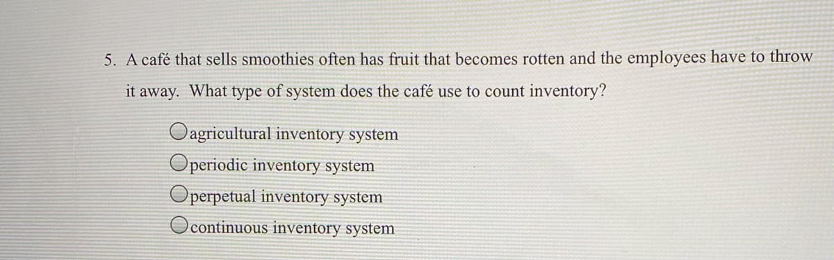 5. A café that sells smoothies often has fruit that becomes rotten and the employees have to throw
it away. What type of system does the café use to count inventory?
Oagricultural inventory system
Operiodic inventory system
perpetual inventory system
continuous inventory system

