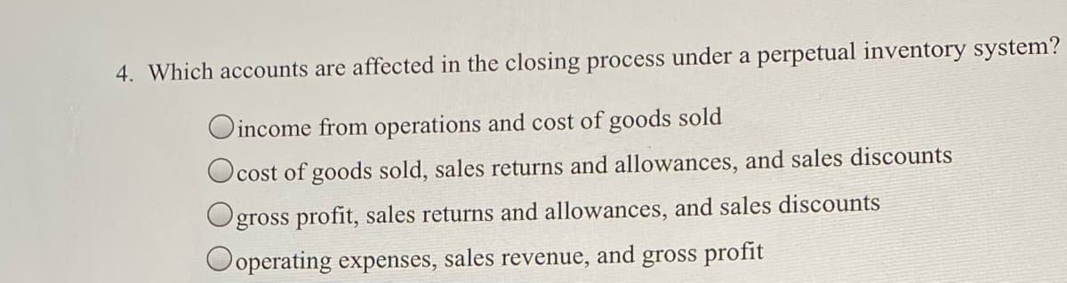 4. Which accounts are affected in the closing process under a perpetual inventory system?
Oincome from operations and cost of goods sold
cost of goods sold, sales returns and allowances, and sales discounts
Ogross profit, sales returns and allowances, and sales discounts
Ooperating expenses, sales revenue, and gross profit
